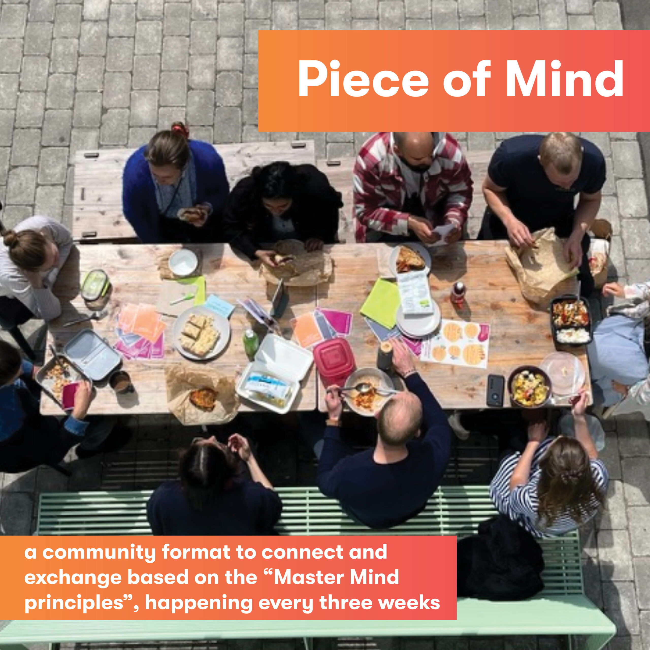 Piece of Mind. A community format to connect and exchange based on the "Master Mind Principles", happening every three weeks.